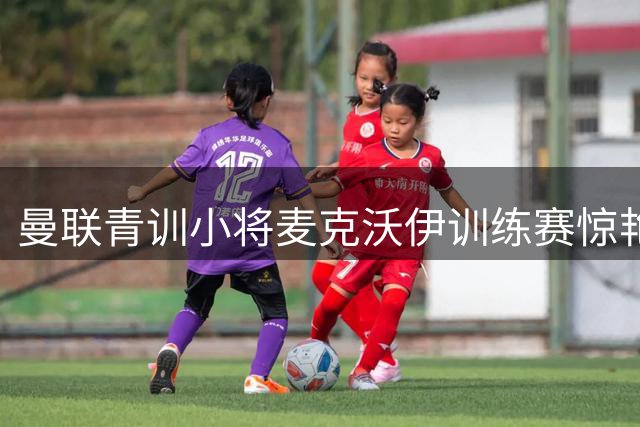 曼联青训小将麦克沃伊训练赛惊艳倒勾 被误认阿森纳球星哲凯赖什