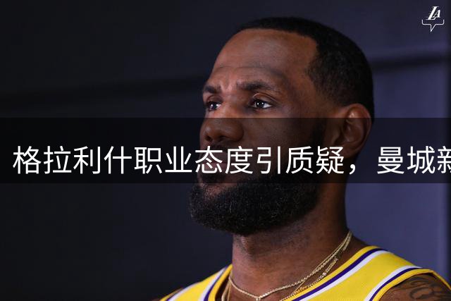 格拉利什职业态度引质疑，曼城新帅或重新评估其定位