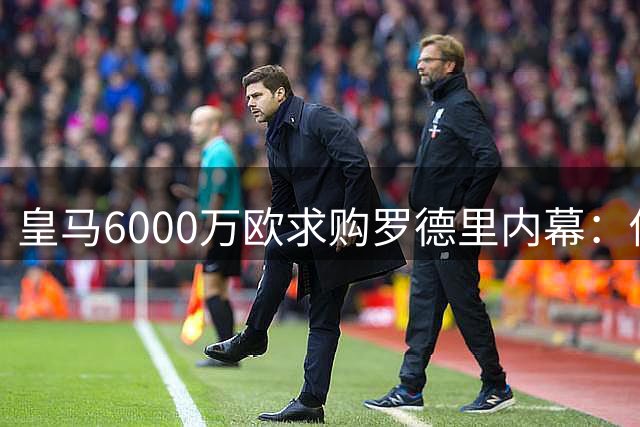皇马6000万欧求购罗德里内幕：佛爷态度逆转背后暗藏政治博弈