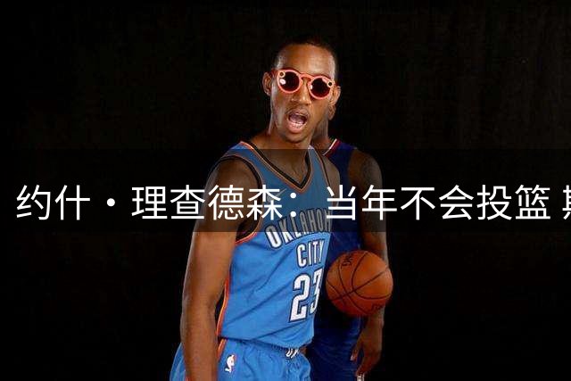 约什·理查德森：当年不会投篮 斯波给我设定标准让我努力加练