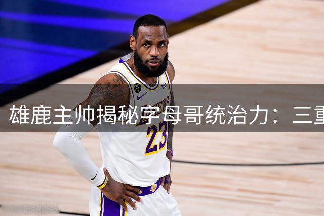 雄鹿主帅揭秘字母哥统治力：三重防线难阻其破阵 团队潜能亟待开发