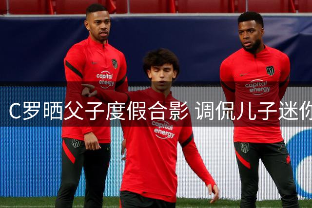 C罗晒父子度假合影 调侃儿子迷你罗身材还需努力