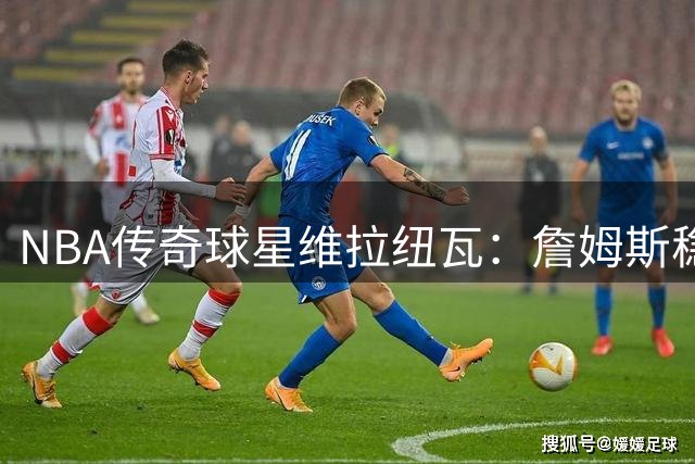 NBA传奇球星维拉纽瓦：詹姆斯稳居历史前三，但乔丹无人能及